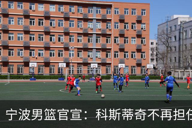 宁波男篮官宣：科斯蒂奇不再担任主教练 由许钟豪出任代理主教练