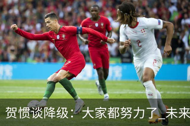 贺惯谈降级：大家都努力了 未来还有很多路要走 感谢球迷不离不弃